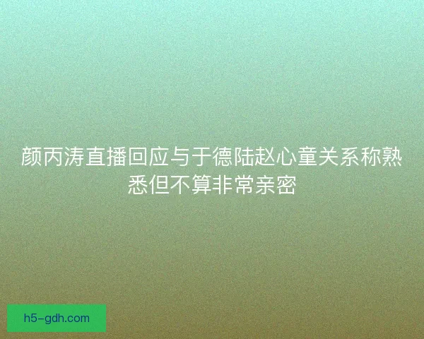 颜丙涛直播回应与于德陆赵心童关系称熟悉但不算非常亲密