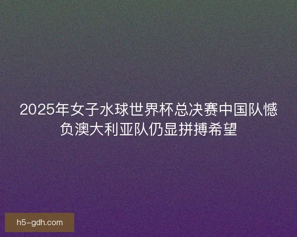 2025年女子水球世界杯总决赛中国队憾负澳大利亚队仍显拼搏希望