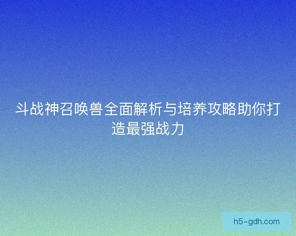 斗战神召唤兽全面解析与培养攻略助你打造最强战力
